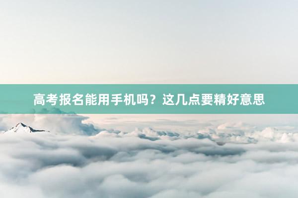 高考报名能用手机吗？这几点要精好意思
