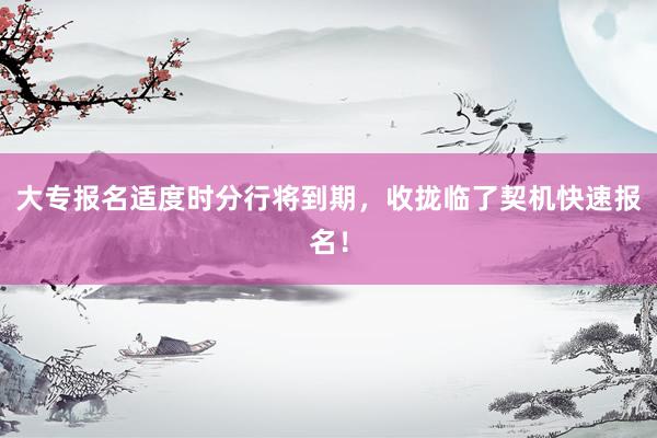 大专报名适度时分行将到期，收拢临了契机快速报名！