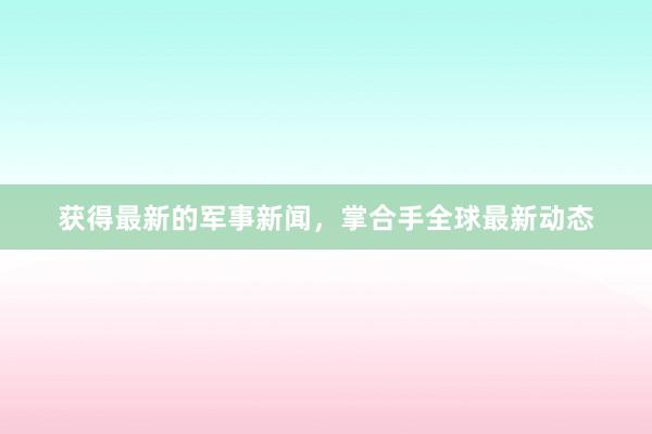 获得最新的军事新闻，掌合手全球最新动态