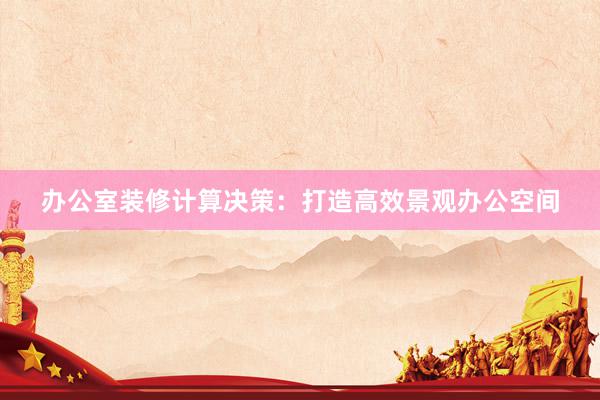 办公室装修计算决策：打造高效景观办公空间