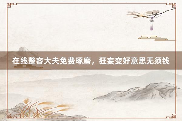 在线整容大夫免费琢磨，狂妄变好意思无须钱